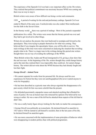 The experience of the Spanish Civil war had a very important effect on the 30s writers.
They realized that political commitment was necessary because WWII was coming and
there was no way to stop it.
British writers were aware of how difficult was being a writer and communist.
1939 A period of waiting for the end and preliminary endings. Spanish Civil war
ended in March of the same year, Czechoslovakia was also ended. Most intellectuals
lost the faith in the Soviet Union.
In the literary world there was a period of endings: Most of the journals suspended
publications for a while. The writers were aware that the literary period was over and
they had to get involved in other things.
Writers do not analyze the present; they turn backward to nostalgia and forward as the
apocalypsis. They were trying to prepare themselves for what was coming. They
believed that if you imagine this apocalyptic future, you will be able to survive. The
main writings at this time were more concerned on analyzing the situation that on telling
people what to do. There is a tragic tone in the writings during this period sine writers
thought there was no way of avoiding the sufferings of the WWII.
Main British writers like Auden and Wood immigrated to US, giving a clear show that
the end was near. At the beginning of the 30s, writers thought they could change history
and at the end, they realized that it was impossible; they could not. Art cannot change
history. The writers did not write about the WWII because they had already fought and
lost their fight.
George Orwell – Animal Farm
• We cannot separate his works from his personal life. He always used his own
experiences for fiction but they were not autobiographical (He never wanted anyone to
write his biography).
• He has been described as a quixotic man who always regretted the disappearance of a
past society which for him was more colorful than the present.
• He defended passionately unpopular causes and attacked anything that offended his
sense of justice. He was an honest man who retracted his opinion if he believed he was
wrong or unfair. He was a man of the left but he attacked those aspects of the left that he
didn’t like.
• He was a really lonely figure always looking for the truth; no matter the consequences.
• George Orwell was politically an iconoclastic. He declared himself as anarchist in
1927 and in 1936 he started to call himself a socialist, then in the last years of his life,
he declared himself an anarchist again.
• He was more concerned with the implementation of some principles of behavior which
were disappearing in modern politics than with political programmes.
 
