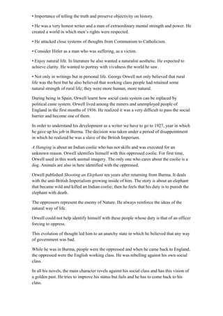 • Importance of telling the truth and preserve objectivity on history.
• He was a very honest writer and a man of extraordinary mental strength and power. He
created a world in which men’s rights were respected.
• He attacked close systems of thoughts from Communism to Catholicism.
• Consider Hitler as a man who was suffering, as a victim.
• Enjoy natural life. In literature he also wanted a naturalist aesthetic. He expected to
achieve clarity. He wanted to portray with vividness the world he saw.
• Not only in writings but in personal life. George Orwell not only believed that rural
life was the best but he also believed that working class people had retained some
natural strength of rural life; they were more human, more natural.
During being in Spain, Orwell learnt how social caste system can be replaced by
political caste system. Orwell lived among the miners and unemployed people of
England in the first months of 1936. He realized it was a very difficult to pass the social
barrier and become one of them.
In order to understand his development as a writer we have to go to 1927, year in which
he gave up his job in Burma. The decision was taken under a period of disappointment
in which he realized he was a slave of the British Imperium.
A Hanging is about an Indian coolie who has not skills and was executed for an
unknown reason. Orwell identifies himself with this oppressed coolie. For first time,
Orwell used in this work animal imagery. The only one who cares about the coolie is a
dog. Animals are also in here identified with the oppressed.
Orwell published Shooting an Elephant ten years after returning from Burma. It deals
with the anti-British Imperialism growing inside of him. The story is about an elephant
that became wild and killed an Indian coolie; then he feels that his duty is to punish the
elephant with death.
The oppressors represent the enemy of Nature. He always reinforce the ideas of the
natural way of life.
Orwell could not help identify himself with these people whose duty is that of an officer
forcing to oppress.
This evolution of thought led him to an anarchy state in which he believed that any way
of government was bad.
While he was in Burma, people were the oppressed and when he came back to England,
the oppressed were the English working class. He was rebelling against his own social
class.
In all his novels, the main character revels against his social class and has this vision of
a golden past. He tries to improve his status but fails and he has to come back to his
class.
 