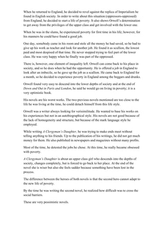 When he returned to England, he decided to revel against the replica of Imperialism he
found in English society. In order to write about this situation (oppressors-oppressed)
from England, he decided to start a life of poverty. It also shows Orwell’s determination
to get away from the privileges of the upper class and get involved with the lower one.
When he was in the slums, he experienced poverty for first time in his life; however, for
his manners he could have found a good job.
One day, somebody came in his room and stole all the money he had saved, so he had to
give up his work as teacher and look for another job. He found it as scullion, the lowest
paid and most despised of that time. He never stopped trying to feel part of the lower
class. He was very happy when he finally was part of the oppressed.
There is, however, one element of inequality left. Orwell can come back to his place in
society, and so he does when he had the opportunity. He is offered a job in England to
look after an imbecile, so he gave up the job as a scallion. He came back to England for
a month, so he decided to experience poverty in England among the beggars and drunks.
Orwell found very easy to descend into the lower depths of society and at the end of
Down and Out in Paris and London, he said he would go on living in poverty; it is a
very optimistic book.
His novels are his worst works. The two previous novels mentioned are too close to the
life he was living at the time, he could detach himself from this life style.
Orwell was a writer always looking for verisimilitude. He wanted to base his works on
his experiences but not in an autobiographical style. His novels are not good because of
the lack of homogeneity and structure, but because of the mark language style he
employed.
While writing A Clergyman’s Daughter, he was trying to make ends meet without
telling anything to his friends. Up to the publication of his writings, he did not get much
money for them. He also published in newspapers and magazines without many profits.
Most of the time, he detested the jobs he chose. At this time, he really became obsessed
with poverty.
A Clergyman’s Daughter is about an upper class girl who descends into the depths of
society, changes completely, but is forced to go back to her place. At the end of the
novel she is wiser but also she feels sadder because something have been lost in the
process.
The difference between the heroes of both novels is that the second hero cannot adapt to
the new life of poverty.
By the time he was writing the second novel, he realized how difficult was to cross the
social barriers.
These are very pessimistic novels.
 