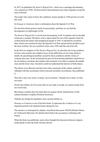In 1037, he published The Road to Wigand Pier, which was a reportage documentary,
very common in 1930s. All these kind of documentaries have been forgotten except the
ones of Orwell.
The reader who wants to know the conditions of poor people in 1930 just have to read
this work.
In Homage to Catalonia, there is information about the Spanish Civil War.
His last three books project clearly his personality, and there we can find the
development of a philosophy of life.
The Road to Wigand Pier is not his best documentary work. It explains why he decided
to become a socialist. He had to write a report asked for one of the reporters where he
worked about the miners and unemployed people in 1936. It clarified his socialistic
ideas which were reinforced when the Spanish Civil War started and he decided to join
the army (militia). He was a political writer since 1936 until the end of his life.
In the first two chapters of The Road to Wigand Pier, he describes the living condition
of lower class and the next chapters focus on the difficulties of surviving month to
month, the psychological problem caused by those conditions and the virtues of
working class men. In the second part he goes far beyond than publishers asked him to
do; he analyzes socialism and explains that socialism is not able to separate the middle
class and the lower class. Socialism could not understand the barriers of both classes.
The editors were Marxists and they knew that a great part of the readers could feel
offended with that second part which criticized socialism; nevertheless, they published
it.
This title is also very ironic; it means “go to nowhere”, Wigand was in land, so it has
not a pier.
Social class defines all of us more than we are ready to accept; we cannot escape from
our social class.
Becoming a socialist does not mean that you acquire all the characteristics of the
cultural elements it implies (Political Inversion).
Nobody can change his prejudices since our past defines us.
Homage to Catalonia is one of his best books. It represents the vividness of a very
important period in the Spanish history during the war.
The narrative is interrupted by chapters of political discussion: POUM (Partido Obrero
de Unificación Marxista). He defends them before the accusations of plotting with
Franco.
When the book was published, some critics thought this discussion between chapters
could spoiler or hurt the book, but they did not.
 
