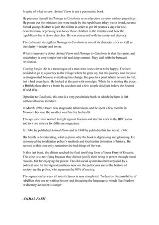 In spite of what he saw, Animal Farm is not a pessimistic book.
He presents himself in Homage to Catalonia as an objective narrator without prejudices.
He points out the mistakes that were made by the republicans (they waste bread, parents
forced young children to join the militia in order to get 10 pesetas a day); he also
describes how depressing was to see these children in the trenches and how the
republicans burnt down churches. He was concerned with humanity and decency.
The colloquial strength in Homage to Catalonia is one of its characteristics as well as
the clarity, vivacity and so on.
What is impressive about Animal Farm and Homage to Catalonia is that the syntax and
vocabulary is very simple but with real deep content. They deal with the betrayed
revolution.
Coming Up for Air is a monologue of a man who is too clever to be happy. The hero
decided to go to a journey to the village where he grew up, but this journey into the past
is disappointed because everything has change. He goes to a pond where he used to fish,
but it had been drain. He looked at the past with nostalgia. While he is visiting the place,
a British plane draws a bomb by accident and a few people died just before the Second
World War.
Opposite to Catalonia, this one is a very pessimistic book in which the hero is left
without illusions in future.
In March 1938, Orwell was diagnostic tuberculosis and he spent a few months in
Morocco because the weather was fine for his health.
This quixotic man wanted to fight against fascism and start to work in the BBC radio
and to write articles for different magazines.
In 1944, he published Animal Farm and in 1948 he published his last novel: 1984.
His health is deteriorating, what explains why the book is depressing and glooming. He
denounced the totalitarian policy’s methods and totalitarian distortion of history. He
seemed at this time only remember the bad things of the war.
In this last book, the elitists reached the final terrifying form of Inner Party of Oceania.
This elite is so terrifying because they did not justify their being in power through moral
reasons, but for enjoying the power. The old social system has been replaced by a
political one. In the highest positions now are the politicians and at the bottom of
society are the proles, who represent the 80% of society.
The separation between all social classes is now completed. To destroy the possibility of
rebellion they are re-writing history and dissecting the language so words like freedom
or decency do not exist longer.
ANIMAL FARM
 