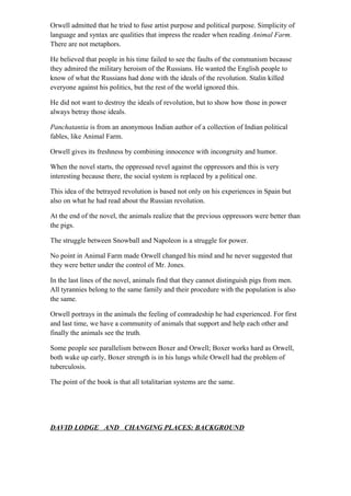 Orwell admitted that he tried to fuse artist purpose and political purpose. Simplicity of
language and syntax are qualities that impress the reader when reading Animal Farm.
There are not metaphors.
He believed that people in his time failed to see the faults of the communism because
they admired the military heroism of the Russians. He wanted the English people to
know of what the Russians had done with the ideals of the revolution. Stalin killed
everyone against his politics, but the rest of the world ignored this.
He did not want to destroy the ideals of revolution, but to show how those in power
always betray those ideals.
Panchatantia is from an anonymous Indian author of a collection of Indian political
fables, like Animal Farm.
Orwell gives its freshness by combining innocence with incongruity and humor.
When the novel starts, the oppressed revel against the oppressors and this is very
interesting because there, the social system is replaced by a political one.
This idea of the betrayed revolution is based not only on his experiences in Spain but
also on what he had read about the Russian revolution.
At the end of the novel, the animals realize that the previous oppressors were better than
the pigs.
The struggle between Snowball and Napoleon is a struggle for power.
No point in Animal Farm made Orwell changed his mind and he never suggested that
they were better under the control of Mr. Jones.
In the last lines of the novel, animals find that they cannot distinguish pigs from men.
All tyrannies belong to the same family and their procedure with the population is also
the same.
Orwell portrays in the animals the feeling of comradeship he had experienced. For first
and last time, we have a community of animals that support and help each other and
finally the animals see the truth.
Some people see parallelism between Boxer and Orwell; Boxer works hard as Orwell,
both wake up early, Boxer strength is in his lungs while Orwell had the problem of
tuberculosis.
The point of the book is that all totalitarian systems are the same.
DAVID LODGE AND CHANGING PLACES: BACKGROUND
 