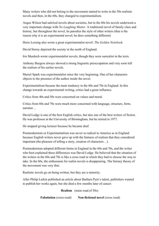 Many writers who did not belong to the movement started to write in the 50s realistic
novels and then, in the 60s, they changed to experimentalism.
Angus Wilson had satirical novels about societies, but in the 60s his novels underwent a
very important change with No Laughing Matter. A traditional novel of family class and
history, but throughout the novel, he parodies the style of other writers (that is the
reason why it is an experimental novel; he does something different)
Doris Lessing also wrote a great experimentalist novel: The Golden Notebook.
David Storey depicted the society in the north of England.
Iris Murdoch wrote experimentalist novels, though they were surrealist in the texts.
Anthony Burgess always showed a strong linguistic preoccupation and very soon left
the realism of his earlier novels.
Muriel Spark was experimentalist since the very beginning. One of her characters
objects to the presence of the author inside the novel.
Experimentalism became the main tendency in the 60s and 70s in England. In this
change towards an experimental writing, critics had a great influence.
Critics from 40s and 50s were concerned on values and moral.
Critics from 60s and 70s were much more concerned with language, structure, form,
narrator…
David Lodge is one of the best English critics, but also one of the best writers of fiction.
He was professor at the University of Birmingham, but he retired in 1977.
He stopped giving lecturer because he became deaf.
Postmodernism or Experimentalism was never so radical in America as in England
because English writers never gave up with the features of realism that they considered
important (the pleasure of telling a story, creation of characters…).
Postmodernism adopted different forms in England in the 60s and 70s, and the writer
who best explained these differences was David Lodge. He believed that the situation of
the writers in the 60s and 70s is like a cross road in which they had to choose the way to
take. In the 60s, the enthusiasm for realist novels is disappearing. The literary theory of
the movement was very thin.
Realistic novels go on being written, but they are a minority.
After Philip Larkin published an article about Barbara Pym’s talent, publishers wanted
to publish her works again, but she died a few months later of cancer.
Realism (main road of 50s)
Fabulation (cross road) Non-fictional novel (cross road)
 