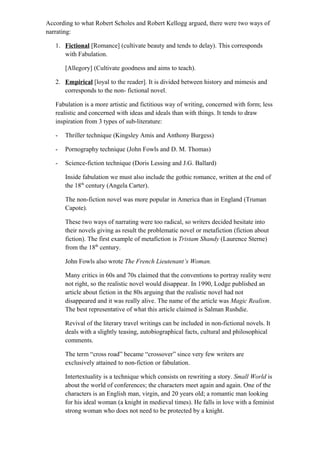 According to what Robert Scholes and Robert Kellogg argued, there were two ways of
narrating:
1. Fictional [Romance] (cultivate beauty and tends to delay). This corresponds
with Fabulation.
[Allegory] (Cultivate goodness and aims to teach).
2. Empirical [loyal to the reader]. It is divided between history and mimesis and
corresponds to the non- fictional novel.
Fabulation is a more artistic and fictitious way of writing, concerned with form; less
realistic and concerned with ideas and ideals than with things. It tends to draw
inspiration from 3 types of sub-literature:
- Thriller technique (Kingsley Amis and Anthony Burgess)
- Pornography technique (John Fowls and D. M. Thomas)
- Science-fiction technique (Doris Lessing and J.G. Ballard)
Inside fabulation we must also include the gothic romance, written at the end of
the 18th
century (Angela Carter).
The non-fiction novel was more popular in America than in England (Truman
Capote).
These two ways of narrating were too radical, so writers decided hesitate into
their novels giving as result the problematic novel or metafiction (fiction about
fiction). The first example of metafiction is Tristam Shandy (Laurence Sterne)
from the 18th
century.
John Fowls also wrote The French Lieutenant’s Woman.
Many critics in 60s and 70s claimed that the conventions to portray reality were
not right, so the realistic novel would disappear. In 1990, Lodge published an
article about fiction in the 80s arguing that the realistic novel had not
disappeared and it was really alive. The name of the article was Magic Realism.
The best representative of what this article claimed is Salman Rushdie.
Revival of the literary travel writings can be included in non-fictional novels. It
deals with a slightly teasing, autobiographical facts, cultural and philosophical
comments.
The term “cross road” became “crossover” since very few writers are
exclusively attained to non-fiction or fabulation.
Intertextuality is a technique which consists on rewriting a story. Small World is
about the world of conferences; the characters meet again and again. One of the
characters is an English man, virgin, and 20 years old; a romantic man looking
for his ideal woman (a knight in medieval times). He falls in love with a feminist
strong woman who does not need to be protected by a knight.
 