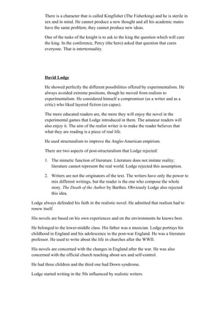 There is a character that is called Kingfisher (The Fisherking) and he is sterile in
sex and in mind. He cannot produce a new thought and all his academic mates
have the same problem; they cannot produce new ideas.
One of the tasks of the knight is to ask to the king the question which will cure
the king. In the conference, Percy (the hero) asked that question that cures
everyone. That is intertextuality.
David Lodge
He showed perfectly the different possibilities offered by experimentalism. He
always avoided extreme positions, though he moved from realism to
experimentalism. He considered himself a compromiser (as a writer and as a
critic) who liked layered fiction (en capas).
The more educated readers are, the more they will enjoy the novel in the
experimental games that Lodge introduced in them. The amateur readers will
also enjoy it. The aim of the realist writer is to make the reader believes that
what they are reading is a piece of real life.
He used structuralism to improve the Anglo-American empirism.
There are two aspects of post-structuralism that Lodge rejected:
1. The mimetic function of literature. Literature does not imitate reality;
literature cannot represent the real world. Lodge rejected this assumption.
2. Writers are not the originators of the text. The writers have only the power to
mix different writings, but the reader is the one who compose the whole
story. The Death of the Author by Barthes. Obviously Lodge also rejected
this idea.
Lodge always defended his faith in the realistic novel. He admitted that realism had to
renew itself.
His novels are based on his own experiences and on the environments he knows best.
He belonged to the lower-middle class. His father was a musician. Lodge portrays his
childhood in England and his adolescence in the post-war England. He was a literature
professor. He used to write about the life in churches after the WWII.
His novels are concerned with the changes in England after the war. He was also
concerned with the official church teaching about sex and self-control.
He had three children and the third one had Down syndrome.
Lodge started writing in the 50s influenced by realistic writers.
 