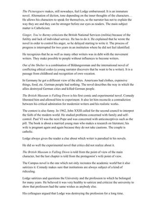 The Picturegoers makes, still nowadays, feel Lodge embarrassed. It is an immature
novel. Alternation of diction, tone depending on the inner thoughts of the characters…
He allows his characters to speak for themselves, so the narrator has not to explain the
way they are and they can be stronger before our eyes as readers. The main subject
matter is Catholicism.
Ginger, You’re Barmy criticizes the British National Services (militia) because of the
futility and lack of individual service. He has to do it. He explained that he wrote the
novel in order to control his anger, so he delayed starting to write it. The process of
progress is interrupted for two years in an institution where he did not feel identified.
He recognizes that he as well as many other writers was in debt with the movement
writers. They make possible to people without influences to become writers.
Out of the Shelter is a combination of Bildungsroman and the international novel of
conflicting ethical codes (a young narrator discovers that he want to be a writer). It is a
passage from childhood and recognition of own vocation.
In Germany he got a different view of the allies. Americans had clothes, expensive
things, food, etc. German people had nothing. The novel describes the way in which the
allies destroyed German cities and killed German people.
The British Museum is Falling Down is his first comic and experimental novel. Comedy
liberated him and allowed him to experiment. It also let him reconcile a contradiction
between his critical admiration for modernist writers and his realistic works.
The context is also funny. In 1962, John XXIII called for the second council to interpret
the faith of the modern world. He studied problems concerned with family and self-
control. Paul VI was the next Pope and was concerned with anticonceptives such as the
pill. The book is about a married young man who makes a research on literature; his
wife is pregnant again and again because they do not take cautions. The couple is
catholic.
Lodge always gives the reader a clue about which writer is parodied in his novels.
He did so well the experimental novel that critics did not realize about it.
The British Museum is Falling Down is told from the point of view of the main
character, but the last chapter is told from the protagonist’s wife point of view.
The Campus novel is the one which not only recreates the academic world but it also
satirizes it. Comedy makes sure that institutions are always subject of a kind of
ridiculing.
Lodge satirizes and questions the University and the profession to which he belonged
for many years. He believed it was very healthy to satirize and criticize the university to
show that professors had the same wishes as anybody else.
His colleagues argued that Lodge was destroying the profession for a long time.
 