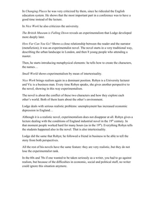 In Changing Places he was very criticized by them, since he ridiculed the English
education system. He shows that the most important part in a conference was to have a
good time instead of the lecture.
In Nice Work he also criticizes the university.
The British Museum is Falling Down reveals an experimentalism that Lodge developed
more deeply later.
How Far Can You Go? Shows a close relationship between the reader and the narrator
(metafiction); it was an experimentalist novel. The novel starts in a very traditional way,
describing the urban landscape in London, and then 8 young people who attending a
master.
Then, he starts introducing metaphysical elements: he tells how to create the characters,
the names…
Small World shows experimentalism by mean of intertextuality.
Nice Work brings realism again in a dominant position. Robyn is a University lecturer
and Vic is a business man. Every time Robyn speaks, she gives another perspective to
the novel, showing in this way experimentalism.
The novel is about the conflict of these two characters and how they explore each
other’s world. Both of them learn about the other’s environment.
Lodge deals with serious realistic problems: unemployment has increased economic
depression in England…
Although it is a realistic novel, experimentalism does not disappear at all. Robyn gives a
lecture dealing with the conditions of England industrial novel in the 19th
century. In
that moment people worked hard for many hours (as in the 19th
). Everything Robyn tells
the students happened also in the novel. That is also intertextuality.
Lodge did the same that Robyn; he followed a friend in business to be able to tell the
story from both perspectives.
All the rest of his novels have the same feature: they are very realistic, but they do not
lose the experimentalist rank.
In the 60s and 70s if one wanted to be taken seriously as a writer, you had to go against
realism, but because of the difficulties in economic, social and political stuff, no writer
could ignore this situation anymore.
 