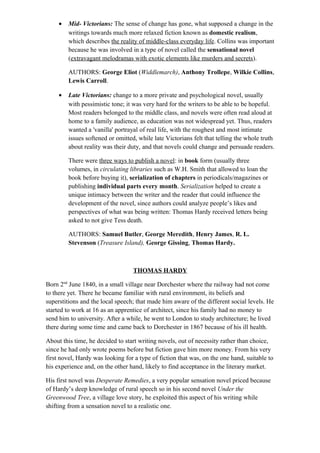 • Mid- Victorians: The sense of change has gone, what supposed a change in the
writings towards much more relaxed fiction known as domestic realism,
which describes the reality of middle-class everyday life. Collins was important
because he was involved in a type of novel called the sensational novel
(extravagant melodramas with exotic elements like murders and secrets).
AUTHORS: George Eliot (Widdlemarch), Anthony Trollepe, Wilkie Collins,
Lewis Carroll.
• Late Victorians: change to a more private and psychological novel, usually
with pessimistic tone; it was very hard for the writers to be able to be hopeful.
Most readers belonged to the middle class, and novels were often read aloud at
home to a family audience, as education was not widespread yet. Thus, readers
wanted a 'vanilla' portrayal of real life, with the roughest and most intimate
issues softened or omitted, while late Victorians felt that telling the whole truth
about reality was their duty, and that novels could change and persuade readers.
There were three ways to publish a novel: in book form (usually three
volumes, in circulating libraries such as W.H. Smith that allowed to loan the
book before buying it), serialization of chapters in periodicals/magazines or
publishing individual parts every month. Serialization helped to create a
unique intimacy between the writer and the reader that could influence the
development of the novel, since authors could analyze people’s likes and
perspectives of what was being written: Thomas Hardy received letters being
asked to not give Tess death.
AUTHORS: Samuel Butler, George Meredith, Henry James, R. L.
Stevenson (Treasure Island), George Gissing, Thomas Hardy.
THOMAS HARDY
Born 2nd
June 1840, in a small village near Dorchester where the railway had not come
to there yet. There he became familiar with rural environment, its beliefs and
superstitions and the local speech; that made him aware of the different social levels. He
started to work at 16 as an apprentice of architect, since his family had no money to
send him to university. After a while, he went to London to study architecture; he lived
there during some time and came back to Dorchester in 1867 because of his ill health.
About this time, he decided to start writing novels, out of necessity rather than choice,
since he had only wrote poems before but fiction gave him more money. From his very
first novel, Hardy was looking for a type of fiction that was, on the one hand, suitable to
his experience and, on the other hand, likely to find acceptance in the literary market.
His first novel was Desperate Remedies, a very popular sensation novel priced because
of Hardy’s deep knowledge of rural speech so in his second novel Under the
Greenwood Tree, a village love story, he exploited this aspect of his writing while
shifting from a sensation novel to a realistic one.
 