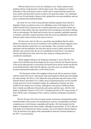 With his third novel, Far from the Madding Crowd, Hardy started to have
problems that he would also have with his other novels. The complaints of 3 ladies
subscribers of his serial about a scene in which a girl is seduced had him asked to be
more careful with this kind of scenes in order to not shock the readers. Tess, published
when he was 58 and already a famous writer, granted him even more problems, and was
given a treatment that humiliated Hardy.
He wrote Tess for a firm of nonconformist tradition (separate from Church of
England). Hardy was asked to remove two offending scenes of the baptism of Tess'
child by herself, but he rejected to do so and the agreement was canceled. Hardy sent
the novel to other editors who also rejected the novel considering it too frank in dealing
with sex and marriage. He finally had to remove the two episodes, published separately
as sketches, until their eventual restoration when the novel was published in book form,
what provoked violent reactions from some reviewers.
His last novel, Jude the Obscure, caused the same problems than the others.
Hardy was asked to his next novel would have to be suitable for family magazine, but a
story about education turned into a sex and marriage. Thus, he tried to cancel the
agreement with the publishers, but since they did not want to, Hardy removed some
episodes, later restored when the novel was published in book form. It was deemed
obscene and indecent by some critics but Jude, along its working-class hero, is
considered a masterpiece.
Hardy stopped writing novels during the remaining 31 years of his life. The
reason why he did that may be his disgust for the severe criticism, the financial success
of his novels allowing him to write poetry for himself (as he always meant) and that the
novel abandoned him, rather than the opposite, since the canon was already shifting
towards experimental modernism), not his kind of novel.
The first poem written after stopping writing novels did not represent a break
with the world of his novels, showing the same preoccupation with the past and rebuilds
the same feelings. His Wessex Tales depict the same particular map and scenery of the
fictional Wessex described in Tess. Hardy always claimed that poetry was his essential
writing and novel was his accidental writing: the condensation of poetry was more
suitable for his natural way of writing. Although he wrote poems of different kinds,
there is hardly any difference between the early poems and later ones. After his wife
death, he published “Poems of 1912-1913” considered the best of 20th
century poetry. It
dealt with the sense of changing of time, remorse, loneliness and people associated to
places.
The last 30 years of his life were quite normal: he became a distinguished, public-
honored member of the society who maintained an extensive correspondence and kept
scrupulous eyes on his business, copyrights and loyalties. He lived enough to be the
subject of biographical and critical studies, although he rejected them. In 1914, after his
wife death, he re-married to his former secretary, who lived with him until his death in
1928. He had been a key figure of the metamorphosis from the Victorian literature to
the 20th
C. novel and poetry
 
