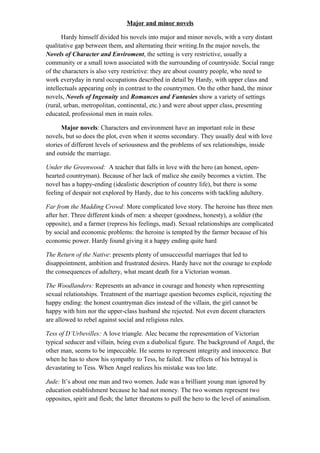 Major and minor novels
Hardy himself divided his novels into major and minor novels, with a very distant
qualitative gap between them, and alternating their writing.In the major novels, the
Novels of Character and Enviroment, the setting is very restrictive, usually a
community or a small town associated with the surrounding of countryside. Social range
of the characters is also very restrictive: they are about country people, who need to
work everyday in rural occupations described in detail by Hardy, with upper class and
intellectuals appearing only in contrast to the countrymen. On the other hand, the minor
novels, Novels of Ingenuity and Romances and Fantasies show a variety of settings
(rural, urban, metropolitan, continental, etc.) and were about upper class, presenting
educated, professional men in main roles.
Major novels: Characters and environment have an important role in these
novels, but so does the plot, even when it seems secondary. They usually deal with love
stories of different levels of seriousness and the problems of sex relationships, inside
and outside the marriage.
Under the Greenwood: A teacher that falls in love with the hero (an honest, open-
hearted countryman). Because of her lack of malice she easily becomes a victim. The
novel has a happy-ending (idealistic description of country life), but there is some
feeling of despair not explored by Hardy, due to his concerns with tackling adultery.
Far from the Madding Crowd: More complicated love story. The heroine has three men
after her. Three different kinds of men: a sheeper (goodness, honesty), a soldier (the
opposite), and a farmer (repress his feelings, mad). Sexual relationships are complicated
by social and economic problems: the heroine is tempted by the farmer because of his
economic power. Hardy found giving it a happy ending quite hard
The Return of the Native: presents plenty of unsuccessful marriages that led to
disappointment, ambition and frustrated desires. Hardy have not the courage to explode
the consequences of adultery, what meant death for a Victorian woman.
The Woodlanders: Represents an advance in courage and honesty when representing
sexual relationships. Treatment of the marriage question becomes explicit, rejecting the
happy ending: the honest countryman dies instead of the villain, the girl cannot be
happy with him nor the upper-class husband she rejected. Not even decent characters
are allowed to rebel against social and religious rules.
Tess of D’Urbevilles: A love triangle. Alec became the representation of Victorian
typical seducer and villain, being even a diabolical figure. The background of Angel, the
other man, seems to be impeccable. He seems to represent integrity and innocence. But
when he has to show his sympathy to Tess, he failed. The effects of his betrayal is
devastating to Tess. When Angel realizes his mistake was too late.
Jude: It’s about one man and two women. Jude was a brilliant young man ignored by
education establishment because he had not money. The two women represent two
opposites, spirit and flesh; the latter threatens to pull the hero to the level of animalism.
 