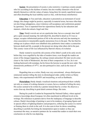 Society: the presentation of society is also restrictive: it portrays country people
who live according to the rhythms of nature, but also wealthy characters who do not
identify themselves with the values of nature, being there for merely superficial reasons
and often disturbing the local stability (such as Alec, with hot-house strawberries)
Education: in Tess and Jude, education is presented as an instrument of social
change; this change might be positive, especially in material terms, but more often than
not also brings unhappiness, since it destroys self-acceptance and conformism granted
by ignorance. Tess is separated from her superstitious family by her education and
manners, which also attracts Angel and Alec
Time: Hardy's novels are set on a particular time, but as a concept, time itself
gets a quite unusual meaning: the individual life, described in detail as if it was so
unique, occupies infinitesimal portion of life in the universe and only has meaning in
close association to innumerable equally anonymous lives in the past. The fact that his
settings are in places which were inhabited since prehistoric times makes a connection
between death and life, as people in the present are doing what others did in the past.
This cosmic vision of life was influenced by Darwin's theory of evolution
Hardy wanted to record the old customs of his father's youth in his early novels
before they were engulfed by the tides of modern times; even though the readers are
aware of the changes happening, the settings remain untouched. His later novels come
closer to 'the Ache of Modernism', the time of their composition: in Tess, he is not
looking backward with nostalgia, but he forces the heroine to accept the new order. The
characteristic problems of 19th
C. are also portrayed in Jude, such as the issue of
divorce.
Regarding time as a writer, Hardy was very conventional, always third person
omniscient narrator telling the story in chronological order, unlike writers as Henry
James, who experimented with POV and storytelling, as well as flashbacks.
Pictorialism: Hardy sharply visualized situations and portrayed them verbally
not only as a mean of evoking character or scenes, but as a method of telling the story.
His scenes seemed to be written by a painter instead than by a writer. He observes a
scene close-up, describing in great detail common things, like tears.
During his youth in London he frequented the National Gallery, where aquired
extensive knowledge about European Art often manifested in different levels in his
writings. His references to painters derive from the inadequacy of language to describe
colours. Hardy's knowledge of painting is seen in his tendency of grouping figures and
in special effects of lightning/shadows and perspective, reflecting the scenes in a mirror
or framing them in a hole in the wall. It is also seen in how he shows something,
describing it carefully but letting the interpretation open to readers so they can
reconstruct the story, as narrative painters do: he wanted the readers to reach their own
conclusions on what he was depicting.
 