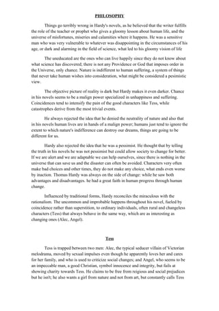 PHILOSOPHY
Things go terribly wrong in Hardy's novels, as he believed that the writer fulfills
the role of the teacher or prophet who gives a gloomy lesson about human life, and the
universe of misfortunes, miseries and calamities where it happens. He was a sensitive
man who was very vulnerable to whatever was disappointing in the circumstances of his
age, or dark and alarming in the field of science, what led to his gloomy vision of life
The uneducated are the ones who can live happily since they do not know about
what science has discovered; there is not any Providence or God that imposes order in
the Universe, only chance. Nature is indifferent to human suffering, a system of things
that never take human wishes into consideration, what might be considered a pesimistic
view.
The objective picture of reality is dark but Hardy makes it even darker. Chance
in his novels seems to be a malign power specialized in unhappiness and suffering.
Coincidences tend to intensify the pain of the good characters like Tess, while
catastrophes derive from the most trivial events.
He always rejected the idea that he denied the neutrality of nature and also that
in his novels human lives are in hands of a malign power; humans just tend to ignore the
extent to which nature's indifference can destroy our dreams, things are going to be
different for us.
Hardy also rejected the idea that he was a pessimist. He thought that by telling
the truth in his novels he was not pessimist but could allow society to change for better.
If we are alert and we are adaptable we can help ourselves, since there is nothing in the
universe that can save us and the disaster can often be avoided. Characters very often
make bad choices and other times, they do not make any choice, what ends even worse
by inaction. Thomas Hardy was always on the side of change: while he saw both
advantages and disadvantages. he had a great faith in human progress through human
change.
Influenced by traditional forms, Hardy reconciles the miraculous with the
rationalism. The uncommon and improbable happens throughout his novel, fueled by
coincidence rather than superstition, to ordinary individuals, often rural and changeless
characters (Tess) that always behave in the same way, which are as interesting as
changing ones (Alec, Angel).
Tess
Tess is trapped between two men: Alec, the typical seducer villain of Victorian
melodrama, moved by sexual impulses even though he apparently loves her and cares
for her family, and who is used to criticize social changes; and Angel, who seems to be
an impeccable man, a good Christian, symbol innocence and integrity, but fails at
showing charity towards Tess. He claims to be free from reigious and social prejudices
but he isn't; he also wants a girl from nature and not from art, but constantly calls Tess
 