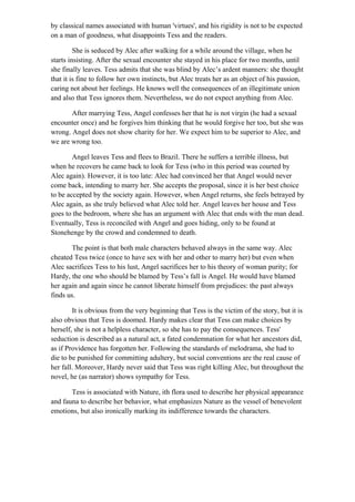 by classical names associated with human 'virtues', and his rigidity is not to be expected
on a man of goodness, what disappoints Tess and the readers.
She is seduced by Alec after walking for a while around the village, when he
starts insisting. After the sexual encounter she stayed in his place for two months, until
she finally leaves. Tess admits that she was blind by Alec’s ardent manners: she thought
that it is fine to follow her own instincts, but Alec treats her as an object of his passion,
caring not about her feelings. He knows well the consequences of an illegitimate union
and also that Tess ignores them. Nevertheless, we do not expect anything from Alec.
After marrying Tess, Angel confesses her that he is not virgin (he had a sexual
encounter once) and he forgives him thinking that he would forgive her too, but she was
wrong. Angel does not show charity for her. We expect him to be superior to Alec, and
we are wrong too.
Angel leaves Tess and flees to Brazil. There he suffers a terrible illness, but
when he recovers he came back to look for Tess (who in this period was courted by
Alec again). However, it is too late: Alec had convinced her that Angel would never
come back, intending to marry her. She accepts the proposal, since it is her best choice
to be accepted by the society again. However, when Angel returns, she feels betrayed by
Alec again, as she truly believed what Alec told her. Angel leaves her house and Tess
goes to the bedroom, where she has an argument with Alec that ends with the man dead.
Eventually, Tess is reconciled with Angel and goes hiding, only to be found at
Stonehenge by the crowd and condemned to death.
The point is that both male characters behaved always in the same way. Alec
cheated Tess twice (once to have sex with her and other to marry her) but even when
Alec sacrifices Tess to his lust, Angel sacrifices her to his theory of woman purity; for
Hardy, the one who should be blamed by Tess’s fall is Angel. He would have blamed
her again and again since he cannot liberate himself from prejudices: the past always
finds us.
It is obvious from the very beginning that Tess is the victim of the story, but it is
also obvious that Tess is doomed. Hardy makes clear that Tess can make choices by
herself, she is not a helpless character, so she has to pay the consequences. Tess'
seduction is described as a natural act, a fated condemnation for what her ancestors did,
as if Providence has forgotten her. Following the standards of melodrama, she had to
die to be punished for committing adultery, but social conventions are the real cause of
her fall. Moreover, Hardy never said that Tess was right killing Alec, but throughout the
novel, he (as narrator) shows sympathy for Tess.
Tess is associated with Nature, ith flora used to describe her physical appearance
and fauna to describe her behavior, what emphasizes Nature as the vessel of benevolent
emotions, but also ironically marking its indifference towards the characters.
 