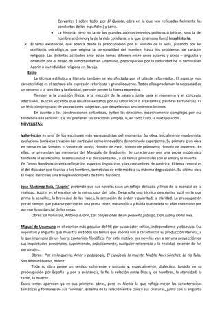 Cervantes ( sobre todo, por El Quijote, obra en la que ven reflejadas fielmente las
                        conductas de los españoles) y Larra.
                   • La historia, pero no la de los grandes acontecimientos políticos o bélicos, sino la del
                        hombre anónimo y la de la vida cotidiana, a la que Unamuno llamó intrahistoria.
   El tema existencial, que abarca desde la preocupación por el sentido de la vida, pasando por los
      conflictos psicológicos que origina la personalidad del hombre, hasta los problemas de carácter
      religioso. Las distintas actitudes ante estos temas difieren entre unos autores y otros – angustia y
      obsesión por el deseo de inmortalidad en Unamuno, preocupación por la caducidad de lo terrenal en
      Azorín o incredulidad religiosa en Baroja.
    Estilo
        La técnica estilística y literaria también se vio afectada por el talante reformador. El aspecto más
característico es el rechazo a la expresión retoricista y grandilocuente. Todos ellos proclaman la necesidad de
un retorno a la sencillez y la claridad, pero sin perder la fuerza expresiva.
        Tienden a la precisión léxica, a la elección de la palabra justa para el momento y el concepto
adecuados. Buscan vocablos que resulten extraños por su sabor local o arcaizante ( palabras terruñeras). Es
un léxico impregnado de valoraciones subjetivas que desvelan sus sentimientos íntimos.
        En cuanto a las construcciones sintácticas, evitan las oraciones excesivamente complejas por esa
tendencia a la sencillez. De ahí prefieren las oraciones simples, o, en todo caso, la yuxtaposición .
NOVELISTAS:

Valle-Inclán es uno de los escritores más vanguardistas del momento. Su obra, inicialmente modernista,
evoluciona hacia esa creación tan particular como innovadora denominada esperpento. Su primera gran obra
en prosa es las Sonatas – Sonata de otoño, Sonata de estío, Sonata de primavera, Sonata de invierno-. En
ellas, se presentan las memorias del Marqués de Bradomín. Se caracterizan por una prosa modernista
tendente al esteticismo, la sensualidad y el decadentismo , y los temas principales son el amor y la muerte.
En Tirano Banderas intenta reflejar los aspectos lingüísticos y las costumbres de América. El tema central es
el del dictador que tiraniza a los hombres, sometidos de este modo a su máxima degradación. Su última obra
El ruedo ibérico es una trilogía incompleta de tema histórico.

José Martínez Ruiz, “Azorín” pretende que sus novelas sean un reflejo delicado y lírico de lo esencial de la
realidad. Azorín es el escritor de lo minucioso, del talle. Desarrolla una técnica descriptiva sutil en la que
prima la sencillez, la brevedad de las frases, la sensación de orden y pulcritud, la claridad. La preocupación
por el tiempo que pasa se percibe en una prosa triste, melancólica y fluida que delata su afán contenido por
apresar lo sustancial de las cosas.
       Obras: La Voluntad, Antonio Azorín, Las confesiones de un pequeño filósofo, Don Juan y Doña Inés.

Miguel de Unamuno es el escritor más peculiar del 98 por su carácter crítico, independiente y obsesivo. Esa
inquietud y angustia que muestra en todos los temas que aborda van a caracterizar su producción literaria, a
la que impregna de un fuerte contenido filosófico. Por este motivo, sus novelas van a ser una proyección de
sus inquietudes personales, suprimiendo, prácticamente, cualquier referencia a la realidad exterior de los
personajes.
      Obras: Paz en la guerra, Amor y pedagogía, El espejo de la muerte, Niebla, Abel Sánchez, La tía Tula,
San Manuel Bueno, mártir.
      Toda su obra posee un sentido coherente y unitario y, especialmente, dialéctico, basado en su
preocupación por España y por la existencia, la fe, la relación entre Dios y los hombres, la eternidad, la
razón, la muerte…
Estos temas aparecen ya en sus primeras obras, pero es Niebla la que refleja mejor las características
temáticas y formales de sus “nivolas”. El tema de la relación entre Dios y sus criaturas, junto con la angustia
 