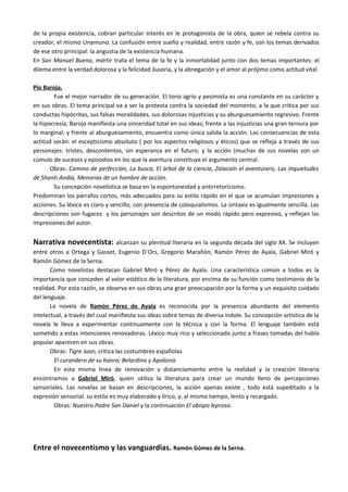 de la propia existencia, cobran particular interés en le protagonista de la obra, quien se rebela contra su
creador, el mismo Unamuno. La confusión entre sueño y realidad, entre razón y fe, son los temas derivados
de ese otro principal: la angustia de la existencia humana.
En San Manuel Bueno, mártir trata el tema de la fe y la inmortalidad junto con dos temas importantes: el
dilema entre la verdad dolorosa y la felicidad ilusoria, y la abnegación y el amor al prójimo como actitud vital.

Pío Baroja.
        Fue el mejor narrador de su generación. El tono agrio y pesimista es una constante en su carácter y
en sus obras. El tema principal va a ser la protesta contra la sociedad del momento, a la que critica por sus
conductas hipócritas, sus falsas moralidades, sus dolorosas injusticias y su aburguesamiento regresivo. Frente
la hipocresía, Baroja manifiesta una sinceridad total en sus ideas; frente a las injusticias una gran ternura por
lo marginal; y frente al aburguesamiento, encuentra como única salida la acción. Las consecuencias de esta
actitud serán: el escepticismo absoluto ( por los aspectos religiosos y éticos) que se refleja a través de sus
personajes: tristes, descontentos, sin esperanza en el futuro; y la acción (muchas de sus novelas son un
cúmulo de sucesos y episodios en los que la aventura constituye el argumento central.
       Obras: Camino de perfección, La busca, El árbol de la ciencia, Zalacaín el aventurero, Las inquietudes
de Shanti Andía, Menorias de un hombre de acción.
        Su concepción novelística se basa en la espontaneidad y antirretoricismo.
Predominan los párrafos cortos, más adecuados para su estilo rápido en el que se acumulan impresiones y
acciones. Su léxico es claro y sencillo, con presencia de coloquialismos. La sintaxis es igualmente sencilla. Las
descripciones son fugaces y los personajes son descritos de un modo rápido pero expresivo, y reflejan las
impresiones del autor.


Narrativa novecentista:           alcanzan su plenitud literaria en la segunda década del siglo XX. Se incluyen
entre otros a Ortega y Gasset, Eugenio D´Ors, Gregorio Marañón, Ramón Pérez de Ayala, Gabriel Miró y
Ramón Gómez de la Serna.
       Como novelistas destacan Gabriel Miró y Pérez de Ayala. Una característica común a todos es la
importancia que conceden al valor estético de la literatura, por encima de su función como testimonio de la
realidad. Por esta razón, se observa en sus obras una gran preocupación por la forma y un exquisito cuidado
del lenguaje.
       La novela de Ramón Pérez de Ayala es reconocida por la presencia abundante del elemento
intelectual, a través del cual manifiesta sus ideas sobre temas de diversa índole. Su concepción artística de la
novela le lleva a experimentar continuamente con la técnica y con la forma. El lenguaje también está
sometido a estas intenciones renovadoras. Léxico muy rico y seleccionado junto a frases tomadas del habla
popular aparecen en sus obras.
       Obras: Tigre Juan, critica las costumbres españolas
        El curandero de su honra; Belardino y Apolonio
        En esta misma línea de renovación y distanciamiento entre la realidad y la creación literaria
encontramos a Gabriel Miró, quien utiliza la literatura para crear un mundo lleno de percepciones
sensoriales. Las novelas se basan en descripciones, la acción apenas existe , todo está supeditado a la
expresión sensorial. su estilo es muy elaborado y lírico, y, al mismo tiempo, lento y recargado.
        Obras: Nuestro Padre San Daniel y la continuación El obispo leproso.




Entre el novecentismo y las vanguardias. Ramón Gómez de la Serna.
 