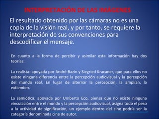 INTERPRETACIÓN DE LAS IMÁGENES El resultado obtenido por las cámaras no es una copia de la visión real, y por tanto, se requiere la interpretación de sus convenciones para descodificar el mensaje. En cuanto a la forma de percibir y asimilar esta información hay dos teorías: La realista: apoyada por André Bazin y Siegried Kracaner, que para ellos no existe ninguna diferencia entre la percepción audiovisual y la percepción del mundo real. En lugar de alternar la percepción, la amplían, la extienden. La semiótica: apoyada por Umberto Eco, piensa que no existe ninguna vinculación entre el mundo y la percepción audiovisual, asigna todo el peso a la actividad de significación, un ejemplo dentro del cine podría ser la categoría denominada cine de autor.  http://www.razonypalabra.org.mx/anteriores/n49/bienal/Mesa%2011/ImagoColombia.pdf 