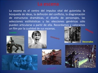 La escena La escena es el centro del impulso vital del guionista; la búsqueda de ideas, la definción del conflicto, la diagramación de estructuras dramáticas, el diseño de personajes, las selecciones estilístisticas y las elecciones genéricas sólo pueden articularse a partir de ella. Recordamos y valoramos un film por la cualidad de sus escenas . Decorados Attrezzo Vehículos animales comida vestuario 