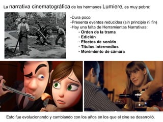 La narrativa cinematográfica de los hermanos Lumiere, es muy pobre:
-Dura poco
-Presenta eventos reducidos (sin principio ni fin)
-Hay una falta de Herramientas Narrativas:
- Orden de la trama
- Edición
- Efectos de sonido
- Títulos intermedios
- Movimiento de cámara
Esto fue evolucionando y cambiando con los años en los que el cine se desarrolló.
 