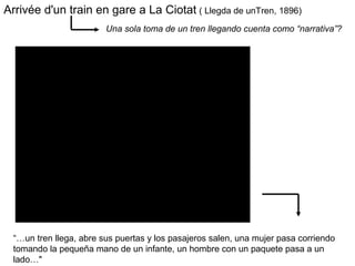 Arrivée d'un train en gare a La Ciotat ( Llegda de unTren, 1896)
Una sola toma de un tren llegando cuenta como “narrativa”?
“…un tren llega, abre sus puertas y los pasajeros salen, una mujer pasa corriendo
tomando la pequeña mano de un infante, un hombre con un paquete pasa a un
lado…"
 