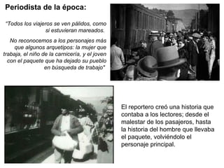 Periodista de la época:
“Todos los viajeros se ven pálidos, como
si estuvieran mareados.
No reconocemos a los personajes más
que algunos arquetipos: la mujer que
trabaja, el niño de la carnicería, y el joven
con el paquete que ha dejado su pueblo
en búsqueda de trabajo"
El reportero creó una historia que
contaba a los lectores; desde el
malestar de los pasajeros, hasta
la historia del hombre que llevaba
el paquete, volviéndolo el
personaje principal.
 
