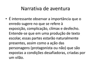 Narrativa de aventura
• É interessante observar a importância que o
  enredo sugere no que se refere à
  exposição, complicação, clímax e desfecho.
  Entende-se que em uma produção de texto
  escolar, essas partes estarão naturalmente
  presentes, assim como a ação das
  personagens (protagonista ou não) que são
  expostas a condições desafiadoras, criadas por
  um vilão.
 