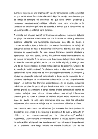 cuanto se necesita de una organización y poder comunicarse con la comunidad
en que se encuentra. En cuanto a la metodología de trabajo, cabe destacar que
se refleja el concepto de andamiaje del que habla Bruner (psicólogo y
pedagogo estadounidense).metáfora utilizada para hacer mención a la
utilización de andamios por parte del docente, a medida que el conocimiento se
va construyendo, el andamio se va quitando.
A medida que el curso avanzó continuamos aprendiendo, realizamos trabajos
en grupo de manera colaborativa, se nos indicaba un tema y debíamos
exponerlo utilizando una herramienta informática. Con ello, se dieron a
conocer, no solo el tema a tratar sino que, nuevas herramientas de trabajo. Al
trabajar en equipo dio lugar a discusiones constructivas, debido a que cada uno
aportaba su conocimiento. De esta manera logramos nuestros objetivos y
aprendimos aún más, donde, tal vez, realizando el trabajo individualmente, no
se hubiera conseguido. A mi parecer, esta dinámica de trabajo intenta potenciar
la zona de desarrollo próximo de la que nos habla Vigotsky (psicólogo ruso,
uno de los más destacados teóricos de la psicología del desarrollo, fundador de
la psicología histórico-cultural) “la distancia entre el nivel real de desarrollo,
determinado por la capacidad de resolver independientemente un problema, y
el nivel de desarrollo potencial, determinado a través de la resolución de un
problema bajo la guía de un adulto o en colaboración con otro compañero más
capaz”. Al culminar las diferentes presentaciones de los grupos, realizamos
reflexiones propias del grupo al que formábamos parte como también de los
demás grupos. La profesora a cargo, realizó críticas constructivas acerca de
nuestros trabajos, para reforzar dichas críticas, nos otorgó información,
criterios, para no volver a cometer los mismos errores. Dicha información nos
sirvió de ayuda no solo para informática sino que para las diferentes
asignaturas, al momento de trabajar con las herramientas utilizadas en clase.
Nos creamos una cuenta en slideshare (un sitio web 2.0 de alojamiento de
diapositivas que ofrece a los usuarios la posibilidad de subir y compartir en
público o en privado presentaciones de diapositivas en PowerPoint,
OpenOffice, Microsoft Word; documentos de texto e incluso algunos formatos
de audio y vídeo; etc) en el cual insertamos archivos, primeramente con la guía
de la profesora para luego hacerlo de manera individual. Una de las
 