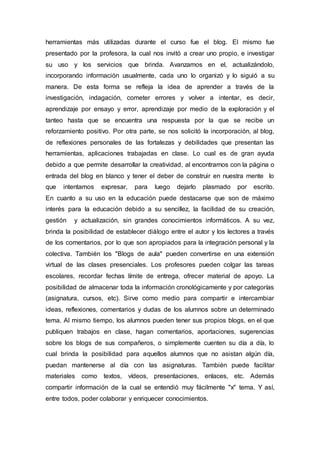 herramientas más utilizadas durante el curso fue el blog. El mismo fue
presentado por la profesora, la cual nos invitó a crear uno propio, e investigar
su uso y los servicios que brinda. Avanzamos en el, actualizándolo,
incorporando información usualmente, cada uno lo organizó y lo siguió a su
manera. De esta forma se refleja la idea de aprender a través de la
investigación, indagación, cometer errores y volver a intentar, es decir,
aprendizaje por ensayo y error, aprendizaje por medio de la exploración y el
tanteo hasta que se encuentra una respuesta por la que se recibe un
reforzamiento positivo. Por otra parte, se nos solicitó la incorporación, al blog,
de reflexiones personales de las fortalezas y debilidades que presentan las
herramientas, aplicaciones trabajadas en clase. Lo cual es de gran ayuda
debido a que permite desarrollar la creatividad, al encontrarnos con la página o
entrada del blog en blanco y tener el deber de construir en nuestra mente lo
que intentamos expresar, para luego dejarlo plasmado por escrito.
En cuanto a su uso en la educación puede destacarse que son de máximo
interés para la educación debido a su sencillez, la facilidad de su creación,
gestión y actualización, sin grandes conocimientos informáticos. A su vez,
brinda la posibilidad de establecer diálogo entre el autor y los lectores a través
de los comentarios, por lo que son apropiados para la integración personal y la
colectiva. También los "Blogs de aula" pueden convertirse en una extensión
virtual de las clases presenciales. Los profesores pueden colgar las tareas
escolares, recordar fechas límite de entrega, ofrecer material de apoyo. La
posibilidad de almacenar toda la información cronológicamente y por categorías
(asignatura, cursos, etc). Sirve como medio para compartir e intercambiar
ideas, reflexiones, comentarios y dudas de los alumnos sobre un determinado
tema. Al mismo tiempo, los alumnos pueden tener sus propios blogs, en el que
publiquen trabajos en clase, hagan comentarios, aportaciones, sugerencias
sobre los blogs de sus compañeros, o simplemente cuenten su día a día, lo
cual brinda la posibilidad para aquellos alumnos que no asistan algún día,
puedan mantenerse al día con las asignaturas. También puede facilitar
materiales como textos, vídeos, presentaciones, enlaces, etc. Además
compartir información de la cual se entendió muy fácilmente "x" tema. Y así,
entre todos, poder colaborar y enriquecer conocimientos.
 