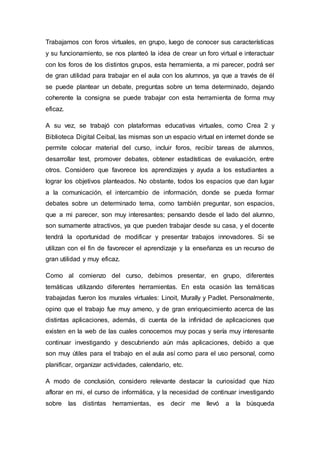 Trabajamos con foros virtuales, en grupo, luego de conocer sus características
y su funcionamiento, se nos planteó la idea de crear un foro virtual e interactuar
con los foros de los distintos grupos, esta herramienta, a mi parecer, podrá ser
de gran utilidad para trabajar en el aula con los alumnos, ya que a través de él
se puede plantear un debate, preguntas sobre un tema determinado, dejando
coherente la consigna se puede trabajar con esta herramienta de forma muy
eficaz.
A su vez, se trabajó con plataformas educativas virtuales, como Crea 2 y
Biblioteca Digital Ceibal, las mismas son un espacio virtual en internet donde se
permite colocar material del curso, incluir foros, recibir tareas de alumnos,
desarrollar test, promover debates, obtener estadísticas de evaluación, entre
otros. Considero que favorece los aprendizajes y ayuda a los estudiantes a
lograr los objetivos planteados. No obstante, todos los espacios que dan lugar
a la comunicación, el intercambio de información, donde se pueda formar
debates sobre un determinado tema, como también preguntar, son espacios,
que a mi parecer, son muy interesantes; pensando desde el lado del alumno,
son sumamente atractivos, ya que pueden trabajar desde su casa, y el docente
tendrá la oportunidad de modificar y presentar trabajos innovadores. Si se
utilizan con el fin de favorecer el aprendizaje y la enseñanza es un recurso de
gran utilidad y muy eficaz.
Como al comienzo del curso, debimos presentar, en grupo, diferentes
temáticas utilizando diferentes herramientas. En esta ocasión las temáticas
trabajadas fueron los murales virtuales: Linoit, Murally y Padlet. Personalmente,
opino que el trabajo fue muy ameno, y de gran enriquecimiento acerca de las
distintas aplicaciones, además, di cuenta de la infinidad de aplicaciones que
existen en la web de las cuales conocemos muy pocas y sería muy interesante
continuar investigando y descubriendo aún más aplicaciones, debido a que
son muy útiles para el trabajo en el aula así como para el uso personal, como
planificar, organizar actividades, calendario, etc.
A modo de conclusión, considero relevante destacar la curiosidad que hizo
aflorar en mi, el curso de informática, y la necesidad de continuar investigando
sobre las distintas herramientas, es decir me llevó a la búsqueda
 