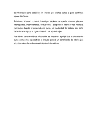 de información para satisfacer mi interés por ciertos datos o para confirmar
alguna hipótesis.
Asimismo, al crear, construir, investigar, explorar para poder avanzar, plantear
interrogantes, incertidumbres, confusiones, despertó el interés y nos mantuvo
motivados durante el desarrollo del curso. La modalidad de trabajo, por parte
de la docente ayudó a lograr construir los aprendizajes.
Por último, pero no menos importante, es relevante agregar que el proceso del
curso colmó mis expectativas e incluso generó un sentimiento de interés por
ahondar aún más en los conocimientos informáticos.
 