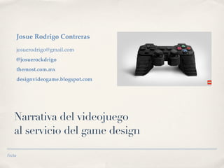 Josue Rodrigo Contreras
        josuerodrigo@gmail.com
        @josuerockdrigo
        themost.com.mx
        designvideogame.blogspot.com




   Narrativa del videojuego
   al servicio del game design

Fecha
 
