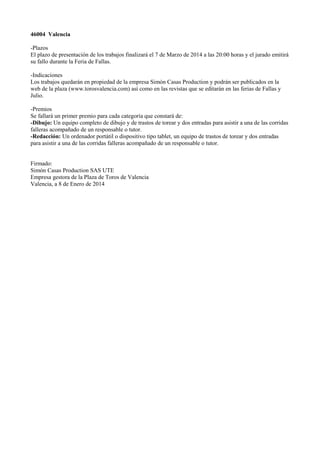 46004 Valencia
-Plazos
El plazo de presentación de los trabajos finalizará el 7 de Marzo de 2014 a las 20:00 horas y el jurado emitirá
su fallo durante la Feria de Fallas.
-Indicaciones
Los trabajos quedarán en propiedad de la empresa Simón Casas Production y podrán ser publicados en la
web de la plaza (www.torosvalencia.com) así como en las revistas que se editarán en las ferias de Fallas y
Julio.
-Premios
Se fallará un primer premio para cada categoría que constará de:
-Dibujo: Un equipo completo de dibujo y de trastos de torear y dos entradas para asistir a una de las corridas
falleras acompañado de un responsable o tutor.
-Redacción: Un ordenador portátil o dispositivo tipo tablet, un equipo de trastos de torear y dos entradas
para asistir a una de las corridas falleras acompañado de un responsable o tutor.
Firmado:
Simón Casas Production SAS UTE
Empresa gestora de la Plaza de Toros de Valencia
Valencia, a 8 de Enero de 2014

 
