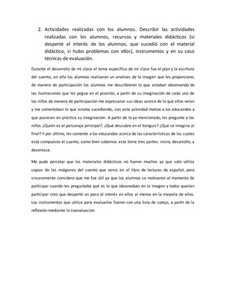 2. Actividades realizadas con los alumnos. Describir las actividades
realizadas con los alumnos, recursos y materiales didácticos (si
desperté el interés de los alumnos, que sucedió con el material
didáctico, si hubo problemas con ellos), instrumentos y en su caso
técnicas de evaluación.
Durante el desarrollo de mi clase el tema específico de mi clase fue el plan y la escritura
del cuento, en ella los alumnos realizaron un analices de la imagen que les proporcione,
de manera de participación los alumnos me describieron lo que estaban observando de
las ilustraciones que les pegue en el pizarrón, a partir de su imaginación de cada uno de
los niños de manera de participación me expresaron sus ideas acerca de lo que ellos veían
y me comentaban lo que estaba sucediendo, con esta actividad motive a los educandos a
que pusieran en práctica su imaginación. A partir de lo ya mencionado, les pregunte a los
niños ¿Quién es el personaje principal?, ¿Qué descubre en el tianguis? ¿Qué se imagina al
final? Y por último, les comente a los educandos acerca de las características de las cuales
está compuesto el cuento, como bien sabemos este tiene tres partes: inicio, desarrollo, y
desenlace.
Me pude percatar que los materiales didácticos no fueron muchos ya que solo utiliza
copias de las imágenes del cuento que venía en el libro de lecturas de español, pero
sinceramente considero que me fue útil ya que los alumnos se motivaron al momento de
participar cuando les preguntaba qué es lo que observaban en la imagen y todos querían
participar creo que desperté un poco el interés en ellos al menos en la mayoría de ellos.
Los instrumentos que utilice para evaluarlos fueron con una lista de cotejo, a partir de la
reflexión mediante la coevaluacion.
 