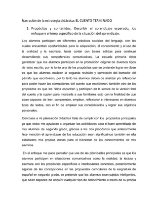 Narración de la estrategia didáctica: EL CUENTO TERMINADO
1. Propósitos y contenidos. Describir el aprendizaje esperado, los
enfoque y el tema específico de la situación del aprendizaje.
Los alumnos participen en diferentes prácticas sociales del lenguaje, con las
cuales encuentran oportunidades para la adquisición, el conocimiento y el uso de
la oralidad y la escritura, hasta contar con bases sólidas para continuar
desarrollando sus competencias comunicativas. La escuela primaria debe
garantizar que los alumnos participen en la producción original de diversos tipos
de texto escrito, por lo tanto uno de los propósitos que se pretende lograr en clase
es que los alumnos realicen la segunda revisión y corrección del borrador del
párrafo que escribieron, por lo tanto los alumnos deben de analizar y/o reflexionar
para poder hacer las correcciones del cuento que escribieron, también otro de los
propósitos es que los niños escuchen y participen en la lectura de la versión final
del cuento y la copien para mostrarla a sus familiares esto con la finalidad de que
sean capaces de leer, comprender, emplear, reflexionar e interesarse en diversos
tipos de textos, con el fin de emplear sus conocimientos y lograr sus objetivos
personales.
Con base a mi planeación didáctica trate de cumplir con los propósitos principales
ya que estos me ayudaran a organizar las actividades para el buen aprendizaje de
mis alumnos de segundo grado, gracias a los dos propósitos que anteriormente
hice mención el aprendizaje de los educación sean significativos también en ella
establezco mis propias metas para el bienestar de los conocimientos de mis
alumnos.
En el enfoque me pude percatar que una de las prioridades principales es que los
alumnos participen en situaciones comunicativas como la oralidad, la lectura y
escritura con los propósitos específicos e interlocutores concretos, posteriormente
algunas de las concepciones en las propuestas curriculares de la asignatura de
español en segundo grado, se pretende que los alumnos sean sujetos inteligentes,
que sean capaces de adquirir cualquier tipo de conocimiento a través de su propia
 