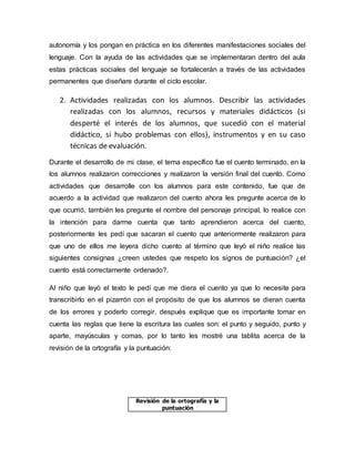 autonomía y los pongan en práctica en los diferentes manifestaciones sociales del
lenguaje. Con la ayuda de las actividades que se implementaran dentro del aula
estas prácticas sociales del lenguaje se fortalecerán a través de las actividades
permanentes que diseñare durante el ciclo escolar.
2. Actividades realizadas con los alumnos. Describir las actividades
realizadas con los alumnos, recursos y materiales didácticos (si
desperté el interés de los alumnos, que sucedió con el material
didáctico, si hubo problemas con ellos), instrumentos y en su caso
técnicas de evaluación.
Durante el desarrollo de mi clase, el tema específico fue el cuento terminado, en la
los alumnos realizaron correcciones y realizaron la versión final del cuento. Como
actividades que desarrolle con los alumnos para este contenido, fue que de
acuerdo a la actividad que realizaron del cuento ahora les pregunte acerca de lo
que ocurrió, también les pregunte el nombre del personaje principal, lo realice con
la intención para darme cuenta que tanto aprendieron acerca del cuento,
posteriormente les pedí que sacaran el cuento que anteriormente realizaron para
que uno de ellos me leyera dicho cuento al término que leyó el niño realice las
siguientes consignas ¿creen ustedes que respeto los signos de puntuación? ¿el
cuento está correctamente ordenado?.
Al niño que leyó el texto le pedí que me diera el cuento ya que lo necesite para
transcribirlo en el pizarrón con el propósito de que los alumnos se dieran cuenta
de los errores y poderlo corregir, después explique que es importante tomar en
cuenta las reglas que tiene la escritura las cuales son: el punto y seguido, punto y
aparte, mayúsculas y comas, por lo tanto les mostré una tablita acerca de la
revisión de la ortografía y la puntuación:
Revisión de la ortografía y la
puntuación
 