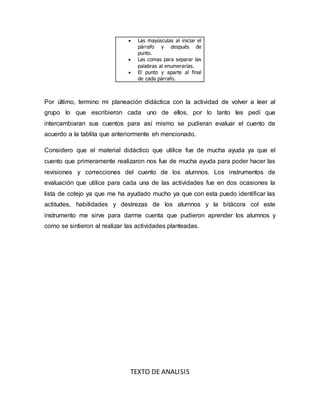 Las mayúsculas al iniciar el
párrafo y después de
punto.
 Las comas para separar las
palabras al enumerarías.
 El punto y aparte al final
de cada párrafo.
Por último, termino mi planeación didáctica con la actividad de volver a leer al
grupo lo que escribieron cada uno de ellos, por lo tanto les pedí que
intercambiaran sus cuentos para así mismo se pudieran evaluar el cuento de
acuerdo a la tablita que anteriormente eh mencionado.
Considero que el material didáctico que utilice fue de mucha ayuda ya que el
cuento que primeramente realizaron nos fue de mucha ayuda para poder hacer las
revisiones y correcciones del cuento de los alumnos. Los instrumentos de
evaluación que utilice para cada una de las actividades fue en dos ocasiones la
lista de cotejo ya que me ha ayudado mucho ya que con esta puedo identificar las
actitudes, habilidades y destrezas de los alumnos y la bitácora col este
instrumento me sirve para darme cuenta que pudieron aprender los alumnos y
como se sintieron al realizar las actividades planteadas.
TEXTO DE ANALISIS
 