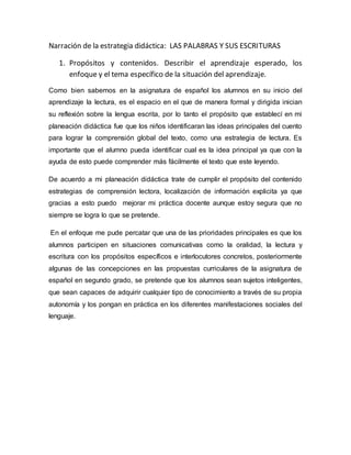 Narración de la estrategia didáctica: LAS PALABRAS Y SUS ESCRITURAS
1. Propósitos y contenidos. Describir el aprendizaje esperado, los
enfoque y el tema específico de la situación del aprendizaje.
Como bien sabemos en la asignatura de español los alumnos en su inicio del
aprendizaje la lectura, es el espacio en el que de manera formal y dirigida inician
su reflexión sobre la lengua escrita, por lo tanto el propósito que establecí en mi
planeación didáctica fue que los niños identificaran las ideas principales del cuento
para lograr la comprensión global del texto, como una estrategia de lectura. Es
importante que el alumno pueda identificar cual es la idea principal ya que con la
ayuda de esto puede comprender más fácilmente el texto que este leyendo.
De acuerdo a mi planeación didáctica trate de cumplir el propósito del contenido
estrategias de comprensión lectora, localización de información explicita ya que
gracias a esto puedo mejorar mi práctica docente aunque estoy segura que no
siempre se logra lo que se pretende.
En el enfoque me pude percatar que una de las prioridades principales es que los
alumnos participen en situaciones comunicativas como la oralidad, la lectura y
escritura con los propósitos específicos e interlocutores concretos, posteriormente
algunas de las concepciones en las propuestas curriculares de la asignatura de
español en segundo grado, se pretende que los alumnos sean sujetos inteligentes,
que sean capaces de adquirir cualquier tipo de conocimiento a través de su propia
autonomía y los pongan en práctica en los diferentes manifestaciones sociales del
lenguaje.
 