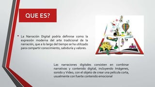 QUE ES?
• La Narración Digital podría definirse como la
expresión moderna del arte tradicional de la
narración, que a lo largo del tiempo se ha utilizado
para compartir conocimiento, sabiduría y valores.
Las narraciones digitales consisten en combinar
narrativas y contenido digital, incluyendo Imágenes,
sonido y Video, con el objeto de crear una película corta,
usualmente con fuerte contenido emocional
 