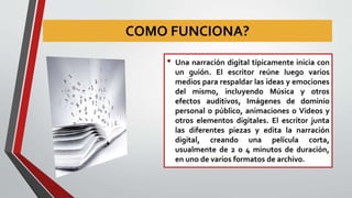 COMO FUNCIONA?
• Una narración digital típicamente inicia con
un guión. El escritor reúne luego varios
medios para respaldar las ideas y emociones
del mismo, incluyendo Música y otros
efectos auditivos, Imágenes de dominio
personal o público, animaciones o Videos y
otros elementos digitales. El escritor junta
las diferentes piezas y edita la narración
digital, creando una película corta,
usualmente de 2 o 4 minutos de duración,
en uno de varios formatos de archivo.
 