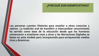 ¿POR QUÉ SON SIGNIFICATIVAS?
Las personas cuentan Historias para enseñar a otros creencias y
valores. La tradición oral de transferir e intercambiar conocimiento
ha servido como base de la educación desde que los humanos
comenzaron a enseñarse unos a otros y las Narraciones Digitales se
basan en este modelo pero incorporando para enriquecerlas medios
ricos y dinámicos.
 