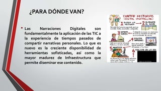 ¿PARA DÓNDEVAN?
• Las Narraciones Digitales son
fundamentalmente la aplicación de las TIC a
la experiencia de tiempos pasados de
compartir narrativas personales. Lo que es
nuevo es la creciente disponibilidad de
herramientas sofisticadas, así como la
mayor madurez de Infraestructura que
permite diseminar ese contenido.
 