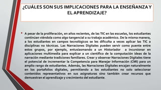 ¿CUÁLES SON SUS IMPLICACIONES PARA LA ENSEÑANZAY
EL APRENDIZAJE?
• A pesar de la proliferación, en años recientes, de las TIC en las escuelas, los estudiantes
continúan viéndola como algo tangencial a su trabajo académico. De la misma manera,
a los estudiantes en campos tecnológicos se les dificulta a veces aplicar las TIC a
disciplinas no técnicas. Las Narraciones Digitales pueden servir como puente entre
estos grupos, por ejemplo, entusiasmando a un Historiador a incursionar en
aplicaciones multimedia para explicar a un científico de la computación ideas de la
narración mediante tradiciones familiares. Crear y observar Narraciones Digitales tiene
el potencial de incrementar la Competencia para Manejar Información (CMI) para un
amplio rango de estudiantes. Además, las Narraciones Digitales encajan naturalmente
en los portafolios digitales, permitiendo a los estudiantes no solo seleccionar
contenidos representativos en sus asignaturas sino también crear recursos que
demuestran el aprendizaje y crecimiento del estudiante.
 