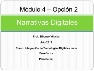 Módulo 4 – Opción 2

Narrativas Digitales
Prof. Siboney Villalba

Año 2013
Curso: Integración de Tecnologías Digitales en la
Enseñanza

Plan Ceibal

 