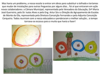Mas havia um problema, a nossa escola ia entrar em obras para substituir o telhado e teríamos
que mudar de instalações para outras freguesias por alguns dias… foi aí que entraram em ação
novos colaboradores: a Câmara Municipal, representada pela Vereadora da Educação, Drª Maria
José Guerreiro, pelo Dr. Isaías Alves e pelo Eng. Artur Sá e a Direção do Agrupamento de Escolas
de Monte da Ola, representada pela Diretora Conceição Fernandes e pela Adjunta Conceição
Cerqueira. Todos reuniram com a nossa educadora e ponderaram a melhor solução… o tempo
tornava-se escasso para o muito que havia a fazer!
 