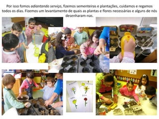 Por isso fomos adiantando serviço, fizemos sementeiras e plantações, cuidamos e regamos
todos os dias. Fizemos um levantamento de quais as plantas e flores necessárias e alguns de nós
desenharam-nas.
 