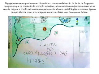 O projeto cresceu e ganhou novo dinamismo com o envolvimento da Junta de Freguesia.
Imagine-se que da confeção de um bolo se tratava, a Junta deitou um fermento especial na
receita original e o bolo extravasou completamente a forma inicial! A planta cresceu, ligou o
parque à horta, criou um espaço de natureza e lazer, com harmonia e beleza.
 