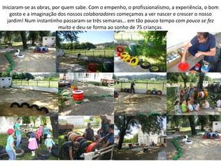 Iniciaram-se as obras, por quem sabe. Com o empenho, o profissionalismo, a experiência, o bom
gosto e a imaginação dos nossos colaboradores começamos a ver nascer e crescer o nosso
jardim! Num instantinho passaram-se três semanas… em tão pouco tempo com pouco se fez
muito e deu-se forma ao sonho de 75 crianças.
 