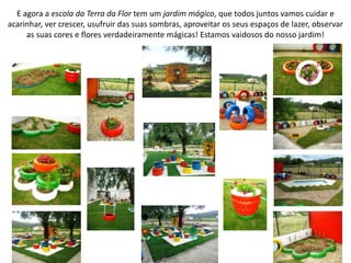 E agora a escola da Terra da Flor tem um jardim mágico, que todos juntos vamos cuidar e
acarinhar, ver crescer, usufruir das suas sombras, aproveitar os seus espaços de lazer, observar
as suas cores e flores verdadeiramente mágicas! Estamos vaidosos do nosso jardim!
 