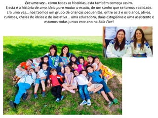 Era uma vez… como todas as histórias, esta também começa assim.
E esta é a história de uma ideia para mudar a escola, de um sonho que se tornou realidade.
Era uma vez… nós! Somos um grupo de crianças pequenitas, entre os 3 e os 6 anos, ativas,
curiosas, cheias de ideias e de iniciativa… uma educadora, duas estagiárias e uma assistente e
estamos todas juntas este ano na Sala Fixe!
 