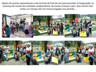 Depois de pronto, aproveitamos o dia da festa de final de ano para proceder à Inauguração, na
presença de muitas das entidades colaboradoras, de muitas crianças e pais. Que seriam mais
ainda, se o tempo não nos tivesse pregado uma partida…
 