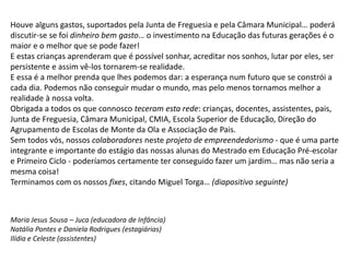 Houve alguns gastos, suportados pela Junta de Freguesia e pela Câmara Municipal… poderá
discutir-se se foi dinheiro bem gasto… o investimento na Educação das futuras gerações é o
maior e o melhor que se pode fazer!
E estas crianças aprenderam que é possível sonhar, acreditar nos sonhos, lutar por eles, ser
persistente e assim vê-los tornarem-se realidade.
E essa é a melhor prenda que lhes podemos dar: a esperança num futuro que se constrói a
cada dia. Podemos não conseguir mudar o mundo, mas pelo menos tornamos melhor a
realidade à nossa volta.
Obrigada a todos os que connosco teceram esta rede: crianças, docentes, assistentes, pais,
Junta de Freguesia, Câmara Municipal, CMIA, Escola Superior de Educação, Direção do
Agrupamento de Escolas de Monte da Ola e Associação de Pais.
Sem todos vós, nossos colaboradores neste projeto de empreendedorismo - que é uma parte
integrante e importante do estágio das nossas alunas do Mestrado em Educação Pré-escolar
e Primeiro Ciclo - poderíamos certamente ter conseguido fazer um jardim… mas não seria a
mesma coisa!
Terminamos com os nossos fixes, citando Miguel Torga… (diapositivo seguinte)
Maria Jesus Sousa – Juca (educadora de Infância)
Natália Pontes e Daniela Rodrigues (estagiárias)
Ilídia e Celeste (assistentes)
 